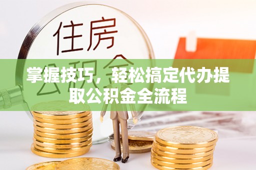 信赖掌握技巧，轻松搞定代办提取公积金全流程