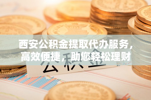 信赖西安公积金提取代办服务，高效便捷，助您轻松理财