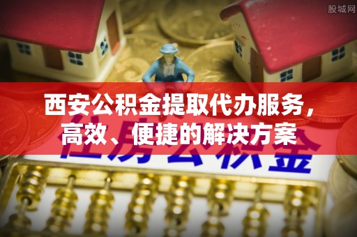 信赖西安公积金提取代办服务，高效、便捷的解决方案