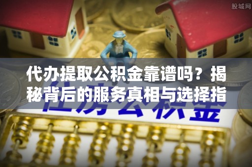 信赖代办提取公积金靠谱吗？揭秘背后的服务真相与选择指南