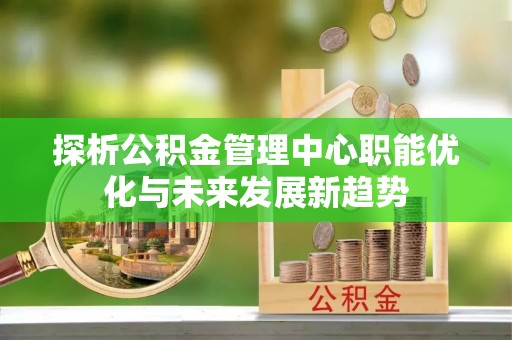 信赖探析公积金管理中心职能优化与未来发展新趋势