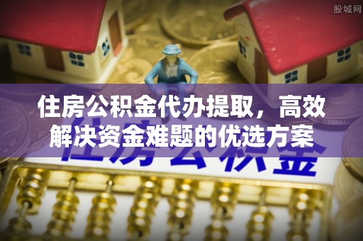 信赖住房公积金代办提取，高效解决资金难题的优选方案