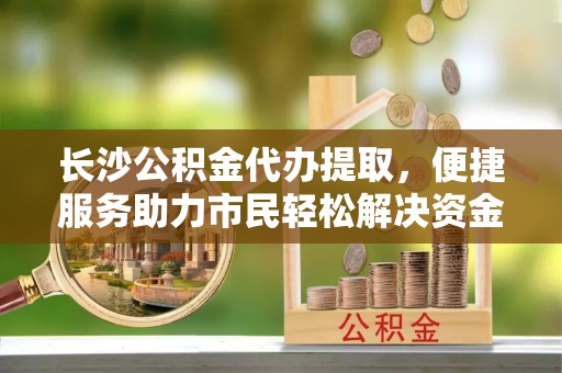 信赖长沙公积金代办提取，便捷服务助力市民轻松解决资金需求