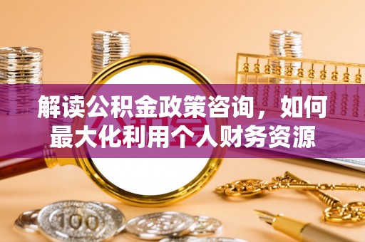 信赖解读公积金政策咨询，如何最大化利用个人财务资源