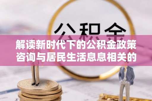 信赖解读新时代下的公积金政策咨询与居民生活息息相关的变化