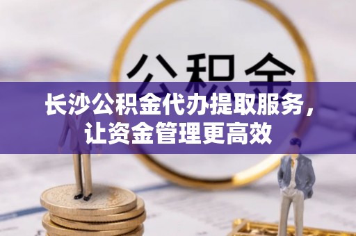 信赖长沙公积金代办提取服务，让资金管理更高效