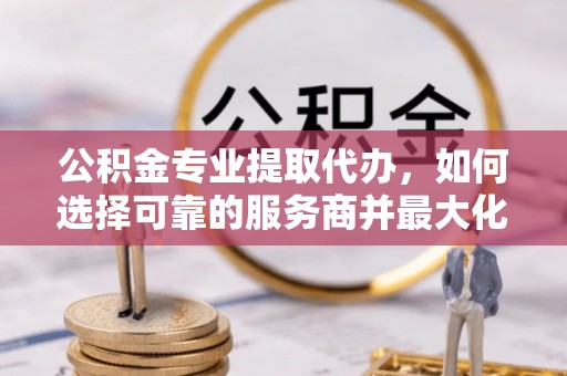 信赖公积金专业提取代办，如何选择可靠的服务商并最大化你的资金收益