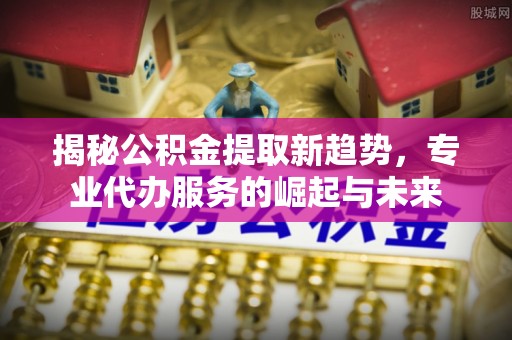 信赖揭秘公积金提取新趋势，专业代办服务的崛起与未来