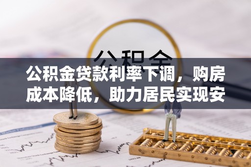 信赖公积金贷款利率下调，购房成本降低，助力居民实现安居梦想