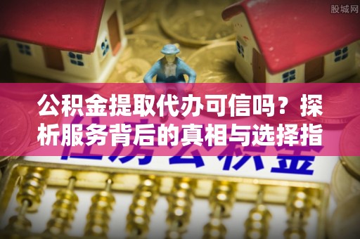 信赖公积金提取代办可信吗？探析服务背后的真相与选择指南