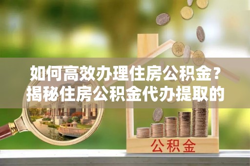 信赖如何高效办理住房公积金？揭秘住房公积金代办提取的全流程与优势