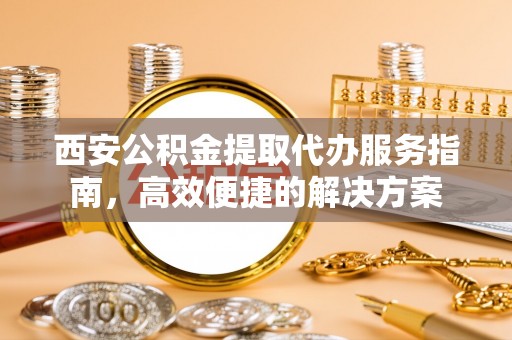 信赖西安公积金提取代办服务指南，高效便捷的解决方案
