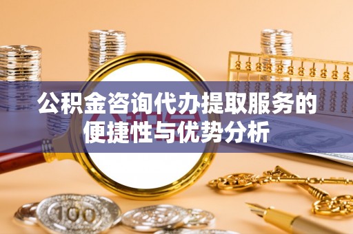 信赖公积金咨询代办提取服务的便捷性与优势分析