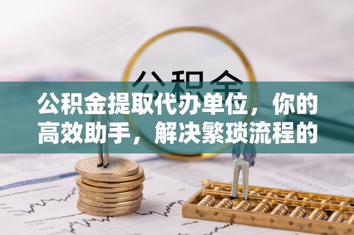 信赖公积金提取代办单位，你的高效助手，解决繁琐流程的不二之选