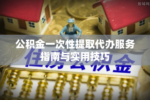 信赖公积金一次性提取代办服务指南与实用技巧