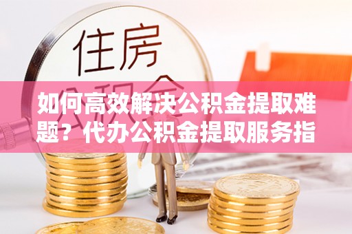 信赖如何高效解决公积金提取难题？代办公积金提取服务指南