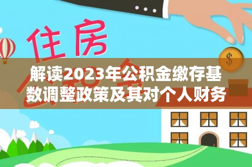信赖解读2023年公积金缴存基数调整政策及其对个人财务的影响